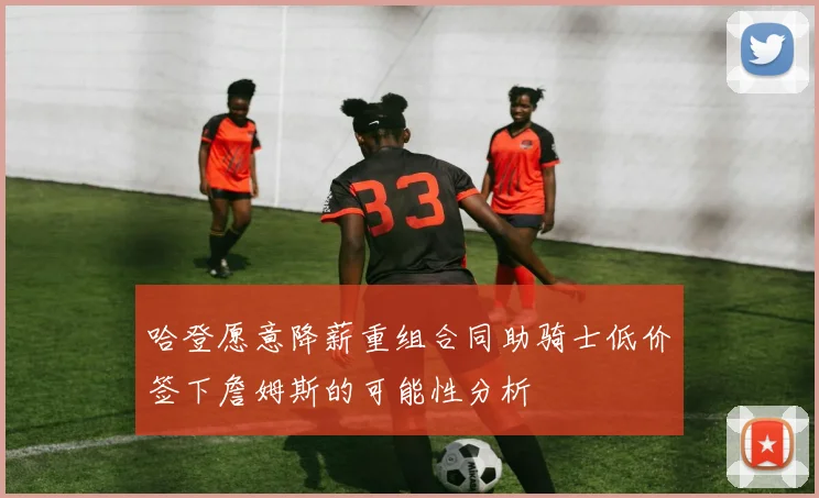 哈登愿意降薪重组合同助骑士低价签下詹姆斯的可能性分析